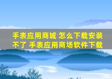 手表应用商城 怎么下载安装不了 手表应用商场软件下载